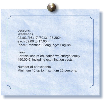 Lessons: Weekends 02./03./16./17./30./31.03.2024, each 09:00 to 17:00 h, Place: Prishtine - Language: English  Fees: For this kind of education we charge totally  490,00 , including examination costs.  Number of participants: Minimum 10 up to maximum 25 persons.