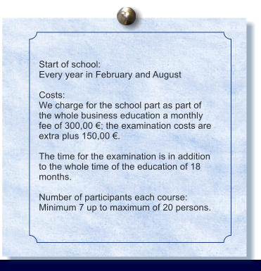 Start of school: Every year in February and August  Costs: We charge for the school part as part of the whole business education a monthly fee of 300,00 ; the examination costs are extra plus 150,00 .  The time for the examination is in addition to the whole time of the education of 18 months.  Number of participants each course: Minimum 7 up to maximum of 20 persons.