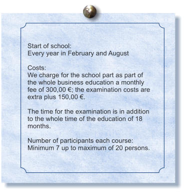 Start of school: Every year in February and August  Costs: We charge for the school part as part of the whole business education a monthly fee of 300,00 ; the examination costs are extra plus 150,00 .  The time for the examination is in addition to the whole time of the education of 18 months.  Number of participants each course: Minimum 7 up to maximum of 20 persons.