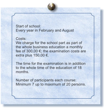 Start of school: Every year in February and August  Costs: We charge for the school part as part of the whole business education a monthly fee of 300,00 ; the examination costs are extra plus 150,00 .  The time for the examination is in addition to the whole time of the education of 18 months.  Number of participants each course: Minimum 7 up to maximum of 20 persons.